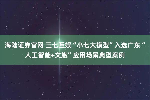 海陆证券官网 三七互娱“小七大模型”入选广东“人工智能+文旅”应用场景典型案例