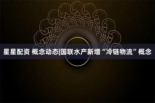 星星配资 概念动态|国联水产新增“冷链物流”概念