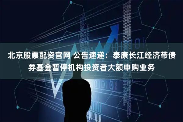 北京股票配资官网 公告速递：泰康长江经济带债券基金暂停机构投资者大额申购业务