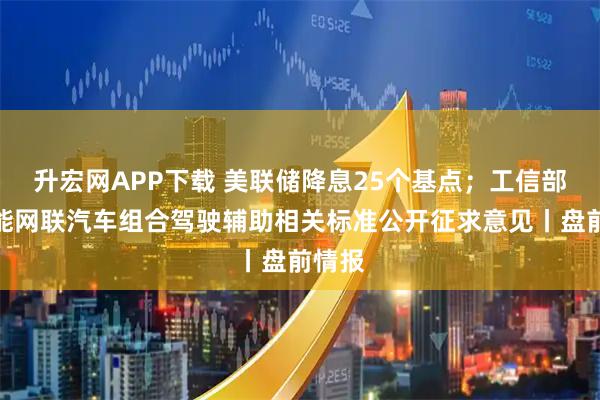 升宏网APP下载 美联储降息25个基点；工信部就智能网联汽车组合驾驶辅助相关标准公开征求意见丨盘前情报