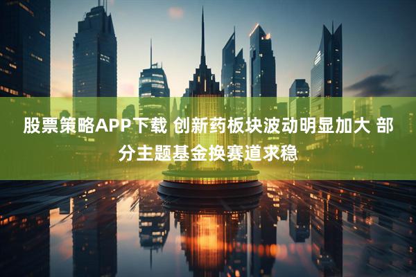 股票策略APP下载 创新药板块波动明显加大 部分主题基金换赛道求稳