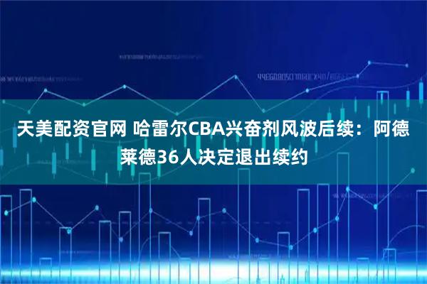 天美配资官网 哈雷尔CBA兴奋剂风波后续：阿德莱德36人决定退出续约