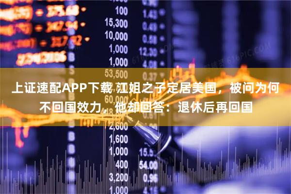 上证速配APP下载 江姐之子定居美国，被问为何不回国效力，他却回答：退休后再回国