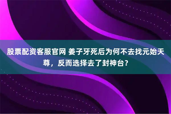 股票配资客服官网 姜子牙死后为何不去找元始天尊，反而选择去了封神台？