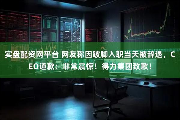 实盘配资网平台 网友称因跛脚入职当天被辞退，CEO道歉：非常震惊！得力集团致歉！