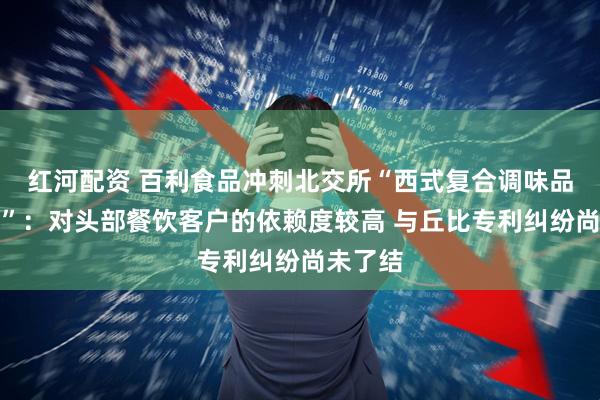 红河配资 百利食品冲刺北交所“西式复合调味品第一股”：对头部餐饮客户的依赖度较高 与丘比专利纠纷尚未了结