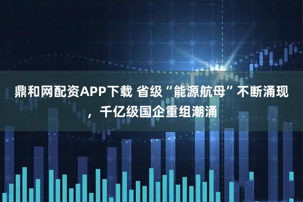 鼎和网配资APP下载 省级“能源航母”不断涌现，千亿级国企重组潮涌