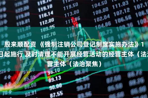 股来顺配资 《强制注销公司登记制度实施办法》10月10日起施行 及时清理不能开展经营活动的经营主体（法治聚焦）