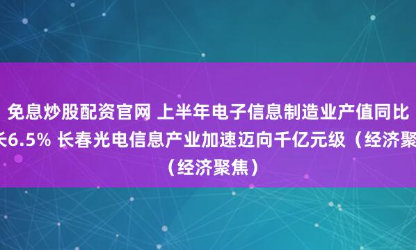 免息炒股配资官网 上半年电子信息制造业产值同比增长6.5% 长春光电信息产业加速迈向千亿元级（经济聚焦）