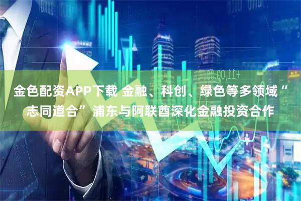 金色配资APP下载 金融、科创、绿色等多领域“志同道合” 浦东与阿联酋深化金融投资合作