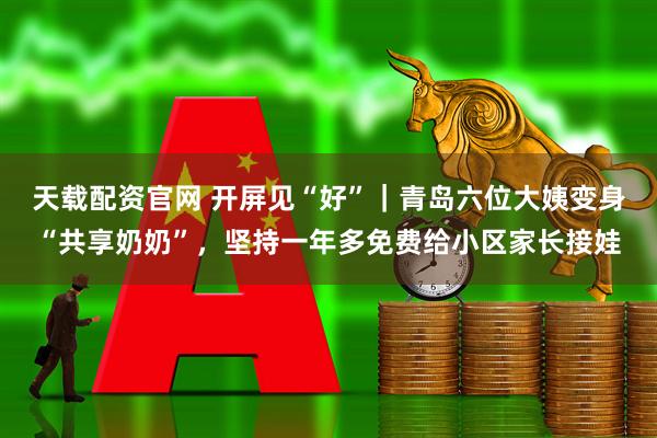 天载配资官网 开屏见“好”｜青岛六位大姨变身“共享奶奶”，坚持一年多免费给小区家长接娃