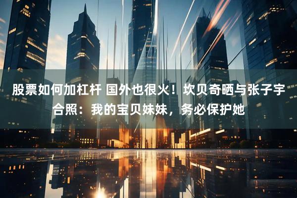 股票如何加杠杆 国外也很火！坎贝奇晒与张子宇合照：我的宝贝妹妹，务必保护她