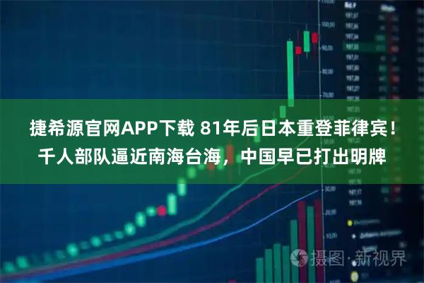 捷希源官网APP下载 81年后日本重登菲律宾！千人部队逼近南海台海，中国早已打出明牌