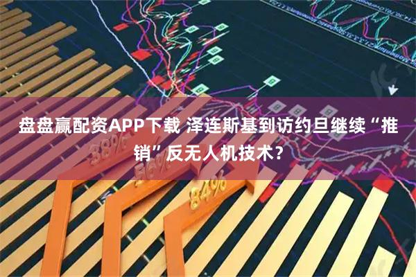 盘盘赢配资APP下载 泽连斯基到访约旦　继续“推销”反无人机技术？