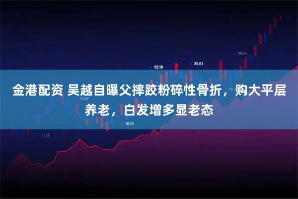 金港配资 吴越自曝父摔跤粉碎性骨折，购大平层养老，白发增多显老态