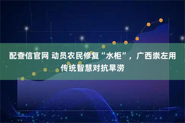 配查信官网 动员农民修复“水柜”，广西崇左用传统智慧对抗旱涝