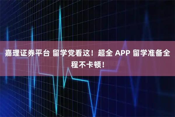 嘉理证券平台 留学党看这！超全 APP 留学准备全程不卡顿！