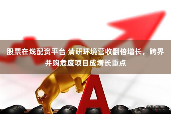 股票在线配资平台 清研环境营收翻倍增长，跨界并购危废项目成增长重点
