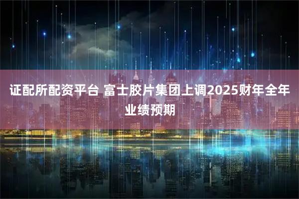 证配所配资平台 富士胶片集团上调2025财年全年业绩预期