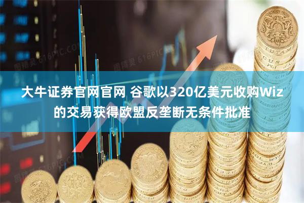 大牛证券官网官网 谷歌以320亿美元收购Wiz的交易获得欧盟反垄断无条件批准