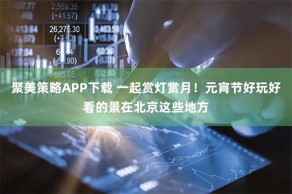 聚美策略APP下载 一起赏灯赏月！元宵节好玩好看的景在北京这些地方