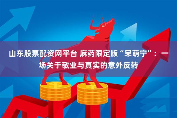 山东股票配资网平台 麻药限定版“呆萌宁”：一场关于敬业与真实的意外反转