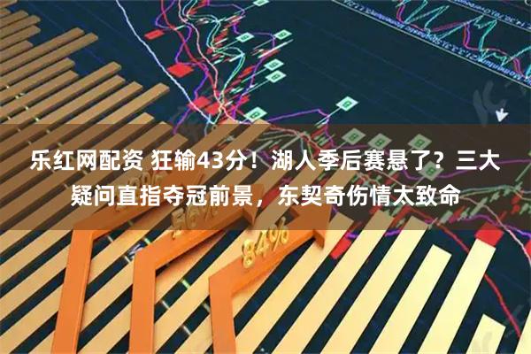 乐红网配资 狂输43分！湖人季后赛悬了？三大疑问直指夺冠前景，东契奇伤情太致命
