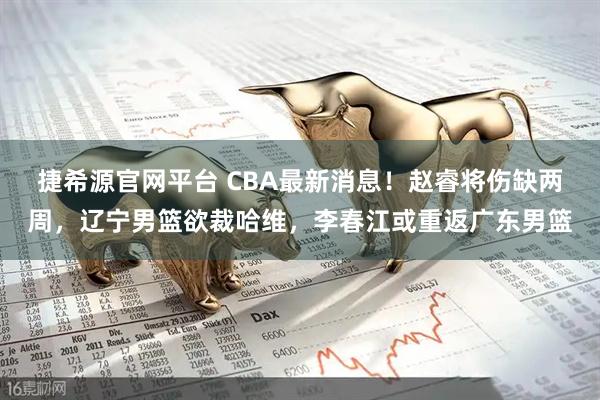捷希源官网平台 CBA最新消息！赵睿将伤缺两周，辽宁男篮欲裁哈维，李春江或重返广东男篮