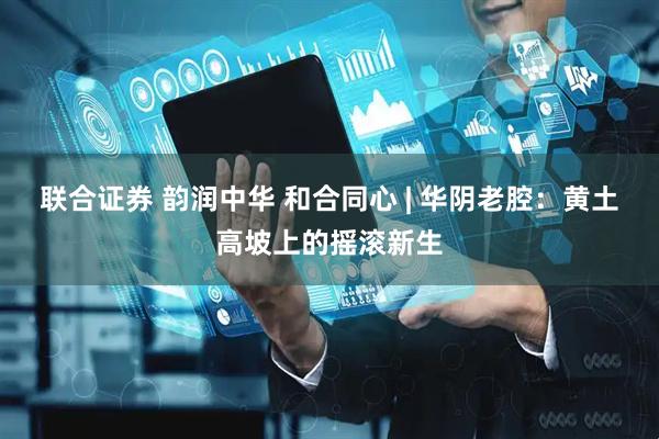 联合证券 韵润中华 和合同心 | 华阴老腔：黄土高坡上的摇滚新生