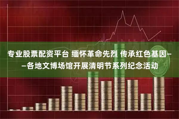 专业股票配资平台 缅怀革命先烈 传承红色基因——各地文博场馆开展清明节系列纪念活动