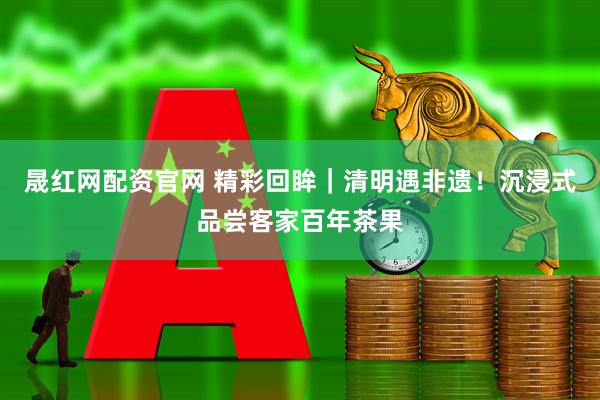 晟红网配资官网 精彩回眸｜清明遇非遗！沉浸式品尝客家百年茶果