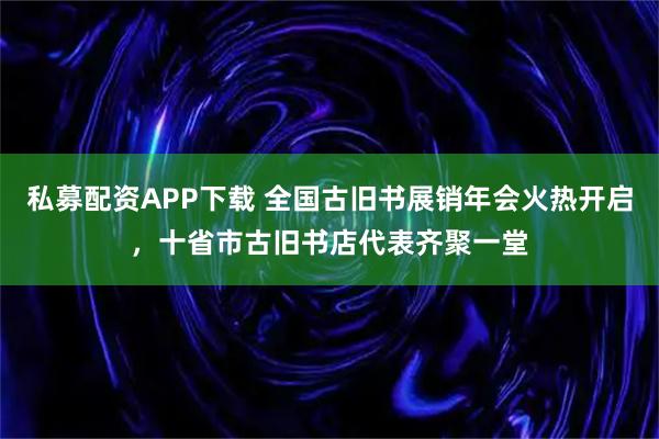 私募配资APP下载 全国古旧书展销年会火热开启，十省市古旧书店代表齐聚一堂
