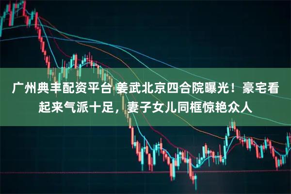 广州典丰配资平台 姜武北京四合院曝光！豪宅看起来气派十足，妻子女儿同框惊艳众人