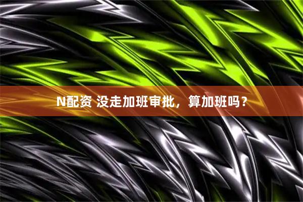 N配资 没走加班审批,算加班吗?