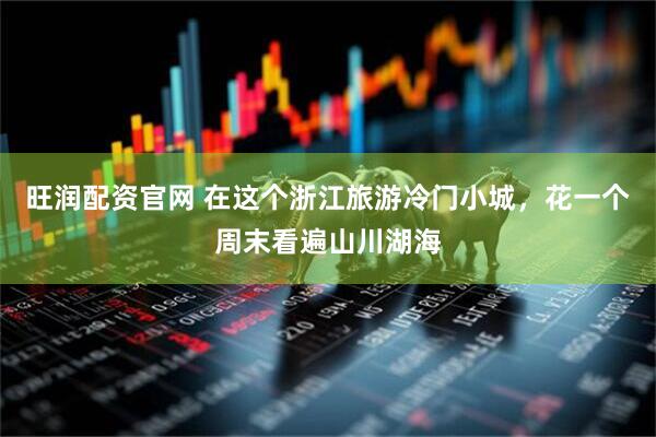 旺润配资官网 在这个浙江旅游冷门小城，花一个周末看遍山川湖海